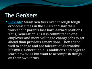 The GenXers
 Flexible: Many Gen Xers lived through tough
economic times in the 1980s and saw their
workaholic parents lose hard-earned positions.
Thus, Generation X is less committed to one
employer and more willing to change jobs to get
ahead than previous generations. They adapt
well to change and are tolerant of alternative
lifestyles. Generation X is ambitious and eager to
learn new skills but want to accomplish things
on their own terms.
 