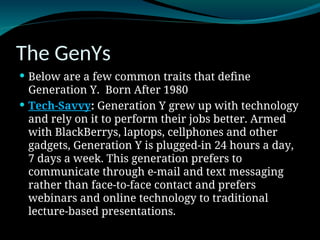 The GenYs
 Below are a few common traits that define
Generation Y. Born After 1980
 Tech-Savvy: Generation Y grew up with technology
and rely on it to perform their jobs better. Armed
with BlackBerrys, laptops, cellphones and other
gadgets, Generation Y is plugged-in 24 hours a day,
7 days a week. This generation prefers to
communicate through e-mail and text messaging
rather than face-to-face contact and prefers
webinars and online technology to traditional
lecture-based presentations.
 