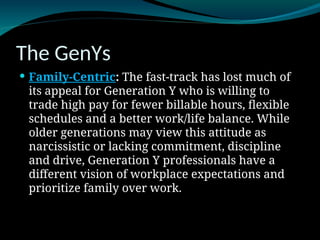 The GenYs
 Family-Centric: The fast-track has lost much of
its appeal for Generation Y who is willing to
trade high pay for fewer billable hours, flexible
schedules and a better work/life balance. While
older generations may view this attitude as
narcissistic or lacking commitment, discipline
and drive, Generation Y professionals have a
different vision of workplace expectations and
prioritize family over work.
 
