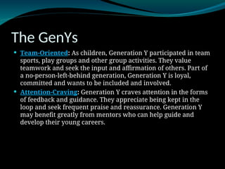 The GenYs
 Team-Oriented: As children, Generation Y participated in team
sports, play groups and other group activities. They value
teamwork and seek the input and affirmation of others. Part of
a no-person-left-behind generation, Generation Y is loyal,
committed and wants to be included and involved.
 Attention-Craving: Generation Y craves attention in the forms
of feedback and guidance. They appreciate being kept in the
loop and seek frequent praise and reassurance. Generation Y
may benefit greatly from mentors who can help guide and
develop their young careers.
 