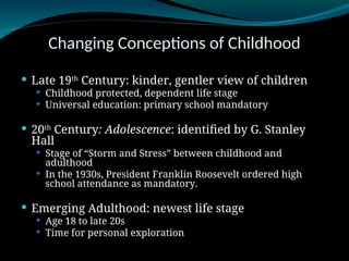 Changing Conceptions of Childhood
 Late 19th
Century: kinder, gentler view of children
 Childhood protected, dependent life stage
 Universal education: primary school mandatory
 20th
Century: Adolescence: identified by G. Stanley
Hall
 Stage of “Storm and Stress” between childhood and
adulthood
 In the 1930s, President Franklin Roosevelt ordered high
school attendance as mandatory.
 Emerging Adulthood: newest life stage
 Age 18 to late 20s
 Time for personal exploration
 