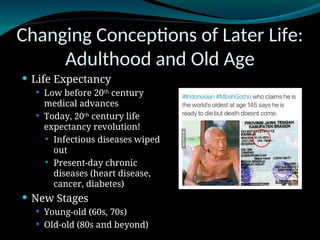 Changing Conceptions of Later Life:
Adulthood and Old Age
 Life Expectancy
 Low before 20th
century
medical advances
 Today, 20th
century life
expectancy revolution!
 Infectious diseases wiped
out
 Present-day chronic
diseases (heart disease,
cancer, diabetes)
 New Stages
 Young-old (60s, 70s)
 Old-old (80s and beyond)
 
