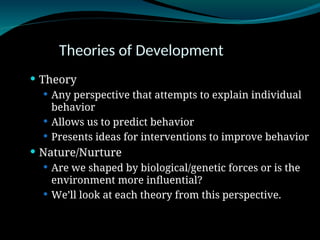 Theories of Development
 Theory
 Any perspective that attempts to explain individual
behavior
 Allows us to predict behavior
 Presents ideas for interventions to improve behavior
 Nature/Nurture
 Are we shaped by biological/genetic forces or is the
environment more influential?
 We’ll look at each theory from this perspective.
 