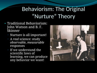 Behaviorism: The Original
“Nurture” Theory
• Traditional Behaviorism:
John Watson and B. F.
Skinner
▫ Nurture is all important!
▫ A real science: study
observable, measurable
responses
▫ If we understand the
scientific laws of
learning, we can produce
any behavior we want!
 