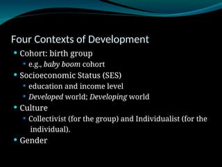 Four Contexts of Development
 Cohort: birth group
 e.g., baby boom cohort
 Socioeconomic Status (SES)
 education and income level
 Developed world; Developing world
 Culture
 Collectivist (for the group) and Individualist (for the
individual).
 Gender
 