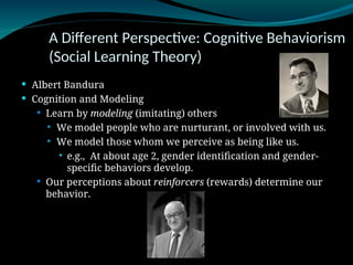 A Different Perspective: Cognitive Behaviorism
(Social Learning Theory)
 Albert Bandura
 Cognition and Modeling
 Learn by modeling (imitating) others
 We model people who are nurturant, or involved with us.
 We model those whom we perceive as being like us.
 e.g., At about age 2, gender identification and gender-
specific behaviors develop.
 Our perceptions about reinforcers (rewards) determine our
behavior.
 
