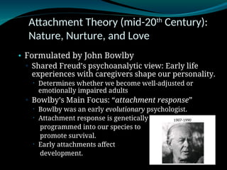 Attachment Theory (mid-20th
Century):
Nature, Nurture, and Love
• Formulated by John Bowlby
▫ Shared Freud’s psychoanalytic view: Early life
experiences with caregivers shape our personality.
 Determines whether we become well-adjusted or
emotionally impaired adults
▫ Bowlby’s Main Focus: “attachment response”
 Bowlby was an early evolutionary psychologist.
 Attachment response is genetically
programmed into our species to
promote survival.
 Early attachments affect
development.
 
