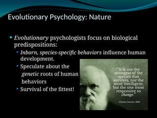 Evolutionary Psychology: Nature
 Evolutionary psychologists focus on biological
predispositions:
 Inborn, species-specific behaviors influence human
development.
 Speculate about the
genetic roots of human
behaviors
 Survival of the fittest!
 