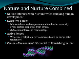 Nature and Nurture Combined
 Nature interacts with Nurture when studying human
development!
 Evocative Forces
 Inborn talents and temperamental tendencies naturally
evoke certain responses from others.
 Bidirectional forces in relationships
 Active Forces
 We actively select our environments based on our genetic
tendencies.
 Person Environment Fit
− crucial to flourishing in life!
 