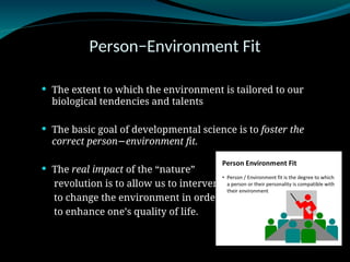 Person−Environment Fit
 The extent to which the environment is tailored to our
biological tendencies and talents
 The basic goal of developmental science is to foster the
correct person environment fit.
−
 The real impact of the “nature”
revolution is to allow us to intervene
to change the environment in order
to enhance one’s quality of life.
 