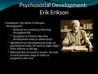 Psychosocial Development:
Erik Erikson
Considered “the father of lifespan
development”
 Believed we continue to develop
throughout life
 Exception to Freud’s idea that
development ends in adolescence
 Identified core developmental tasks, or
psychosocial tasks, for each of eight stages
from infancy to old age
 Believed that we need to master the task
of each previous stage in order to
progress to the next
 