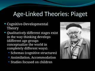 Age-Linked Theories: Piaget
 Cognitive-Developmental
Theory
 Qualitatively different stages exist
in the way thinking develops
(different age groups
conceptualize the world in
completely different ways).
 Schemas (cognitive structures)
 Assimilation, Accommodation
 Studies focused on children
 