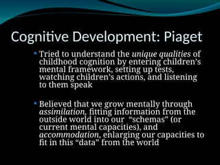 Cognitive Development: Piaget
 Tried to understand the unique qualities of
childhood cognition by entering children’s
mental framework, setting up tests,
watching children’s actions, and listening
to them speak
 Believed that we grow mentally through
assimilation, fitting information from the
outside world into our “schemas” (or
current mental capacities), and
accommodation, enlarging our capacities to
fit in this “data” from the world
 