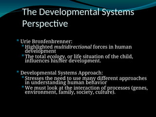 The Developmental Systems
Perspective
 Urie Bronfenbrenner:
Highlighted multidirectional forces in human
development
The total ecology, or life situation of the child,
influences his/her development.
 Developmental Systems Approach:
Stresses the need to use many different approaches
in understanding human behavior
We must look at the interaction of processes (genes,
environment, family, society, culture).
 