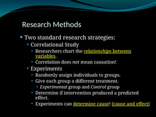 Research Methods
 Two standard research strategies:
 Correlational Study
 Researchers chart the relationships between
variables.
 Correlation does not mean causation!
 Experiments
 Randomly assign individuals to groups.
 Give each group a different treatment.
 Experimental group and Control group
 Determine if intervention produced a predicted
effect.
 Experiments can determine cause! (cause and effect)
 