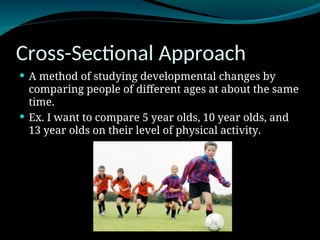 Cross-Sectional Approach
 A method of studying developmental changes by
comparing people of different ages at about the same
time.
 Ex. I want to compare 5 year olds, 10 year olds, and
13 year olds on their level of physical activity.
 