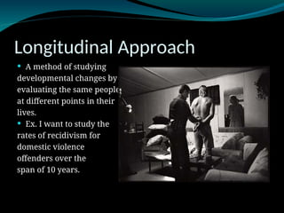 Longitudinal Approach
 A method of studying
developmental changes by
evaluating the same people
at different points in their
lives.
 Ex. I want to study the
rates of recidivism for
domestic violence
offenders over the
span of 10 years.
 