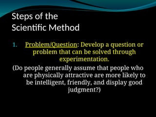 Steps of the
Scientific Method
1.
1. Problem/Question
Problem/Question: Develop a question or
problem that can be solved through
experimentation.
(Do people generally assume that people who
are physically attractive are more likely to
be intelligent, friendly, and display good
judgment?)
 