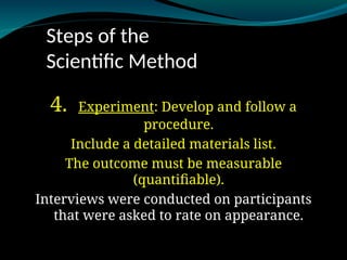 Steps of the
Scientific Method
4. Experiment
Experiment: Develop and follow a
procedure.
Include a detailed materials list.
The outcome must be measurable
(quantifiable).
Interviews were conducted on participants
that were asked to rate on appearance.
 