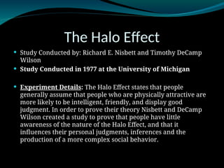 The Halo Effect
 Study Conducted by: Richard E. Nisbett and Timothy DeCamp
Wilson
 Study Conducted in 1977 at the University of Michigan
 Experiment Details: The Halo Effect states that people
generally assume that people who are physically attractive are
more likely to be intelligent, friendly, and display good
judgment. In order to prove their theory Nisbett and DeCamp
Wilson created a study to prove that people have little
awareness of the nature of the Halo Effect, and that it
influences their personal judgments, inferences and the
production of a more complex social behavior.
 