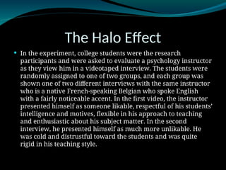 The Halo Effect
 In the experiment, college students were the research
participants and were asked to evaluate a psychology instructor
as they view him in a videotaped interview. The students were
randomly assigned to one of two groups, and each group was
shown one of two different interviews with the same instructor
who is a native French-speaking Belgian who spoke English
with a fairly noticeable accent. In the first video, the instructor
presented himself as someone likable, respectful of his students’
intelligence and motives, flexible in his approach to teaching
and enthusiastic about his subject matter. In the second
interview, he presented himself as much more unlikable. He
was cold and distrustful toward the students and was quite
rigid in his teaching style.
 