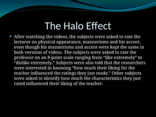 The Halo Effect
 After watching the videos, the subjects were asked to rate the
lecturer on physical appearance, mannerisms and his accent,
even though his mannerisms and accent were kept the same in
both versions of videos. The subjects were asked to rate the
professor on an 8-point scale ranging from “like extremely” to
“dislike extremely.” Subjects were also told that the researchers
were interested in knowing “how much their liking for the
teacher influenced the ratings they just made.” Other subjects
were asked to identify how much the characteristics they just
rated influenced their liking of the teacher.
 