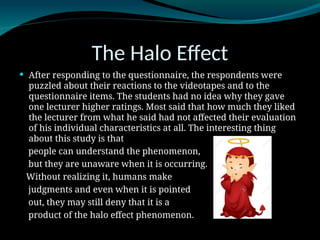 The Halo Effect
 After responding to the questionnaire, the respondents were
puzzled about their reactions to the videotapes and to the
questionnaire items. The students had no idea why they gave
one lecturer higher ratings. Most said that how much they liked
the lecturer from what he said had not affected their evaluation
of his individual characteristics at all. The interesting thing
about this study is that
people can understand the phenomenon,
but they are unaware when it is occurring.
Without realizing it, humans make
judgments and even when it is pointed
out, they may still deny that it is a
product of the halo effect phenomenon.
 