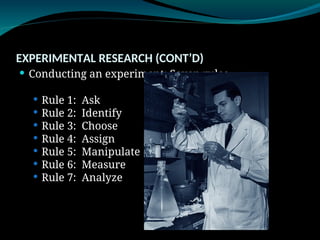 EXPERIMENTAL RESEARCH (CONT’D)
 Conducting an experiment: Seven rules
 Rule 1: Ask
 Rule 2: Identify
 Rule 3: Choose
 Rule 4: Assign
 Rule 5: Manipulate
 Rule 6: Measure
 Rule 7: Analyze
 