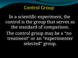 Control Group
In a scientific experiment, the
control is the group that serves as
the standard of comparison.
The control group may be a “no
treatment" or an “experimenter
selected” group.
 