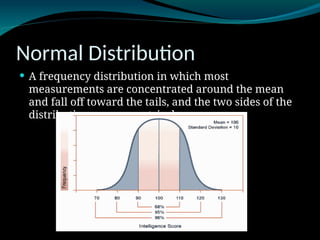 Normal Distribution
 A frequency distribution in which most
measurements are concentrated around the mean
and fall off toward the tails, and the two sides of the
distribution are symmetrical.
 