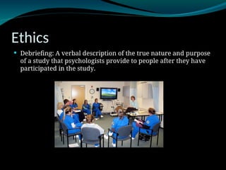 Ethics
 Debriefing: A verbal description of the true nature and purpose
of a study that psychologists provide to people after they have
participated in the study.
 