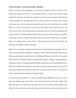 PATIENT/FAMILY SOCIO-ECONOMIC HISTORY
Master A.A parents and grandparents are all farmers at Bongo. But they sell 50% of their
produce and consume the rest of it .He elaborated that he is unsure of the amount of bags
produced by his parents. His sisters W.A and M.A are all traders who earn about 1,500 cedis and
1,300 cedis respectively. He stated that this was 3 years ago as he left his family house at Bongo
to come and stay with his cousin and currently does not know how much they earn a month.
Master A.A works with his cousin on the farm at New Daaman. They farm yam, maize and
carrot. However his cousin stated that both the yam and maize are for family consumption only
and do not sell it. He further elaborated that with the carrot they are able to produce a maximum
of 100 bags every three months which gathers them an amount of 10,000 cedis every month.
Master A.A support system is his cousin I.A who provides him with security, financial aid,
protection and emotional support in trial times
Master A.A is a respecter of societal norms and culture. The family totem is the python. He is a
Gurunsi by tribe and they celebrate the “Ndaakoya” festival. The patient Family celebrates both
Christian and traditional festivals such as the “Ndaakoya”Christmas, Easter, New Year and the
Pentecostal day. He attends community gathering such funerals, weddings, naming ceremonies
and clean up exercise. The family practices both the nuclear family and extended family system.
They have a positive family cohesion as they interact with each other positively. He goes to the
church every Sunday and other days when there is a special occasion. There is no histo ry of
divorce, separations and remarriages in the patient family.
The economic status of Master A.A family is classified under middle class as they lives a little
above the minimum wages and is able to meet three square meals with snacks without much
difficulty. Master A.A could not give an exact amount as to how much he makes annually as he
works with his cousin and also due to the changes in market prices every now and then. He said
 
