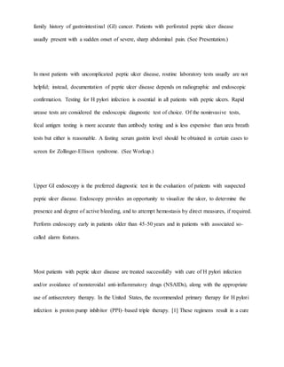 family history of gastrointestinal (GI) cancer. Patients with perforated peptic ulcer disease
usually present with a sudden onset of severe, sharp abdominal pain. (See Presentation.)
In most patients with uncomplicated peptic ulcer disease, routine laboratory tests usually are not
helpful; instead, documentation of peptic ulcer disease depends on radiographic and endoscopic
confirmation. Testing for H pylori infection is essential in all patients with peptic ulcers. Rapid
urease tests are considered the endoscopic diagnostic test of choice. Of the noninvasive tests,
fecal antigen testing is more accurate than antibody testing and is less expensive than urea breath
tests but either is reasonable. A fasting serum gastrin level should be obtained in certain cases to
screen for Zollinger-Ellison syndrome. (See Workup.)
Upper GI endoscopy is the preferred diagnostic test in the evaluation of patients with suspected
peptic ulcer disease. Endoscopy provides an opportunity to visualize the ulcer, to determine the
presence and degree of active bleeding, and to attempt hemostasis by direct measures, if required.
Perform endoscopy early in patients older than 45-50 years and in patients with associated so-
called alarm features.
Most patients with peptic ulcer disease are treated successfully with cure of H pylori infection
and/or avoidance of nonsteroidal anti-inflammatory drugs (NSAIDs), along with the appropriate
use of antisecretory therapy. In the United States, the recommended primary therapy for H pylori
infection is proton pump inhibitor (PPI)–based triple therapy. [1] These regimens result in a cure
 
