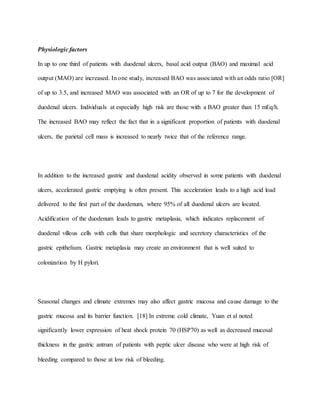 Physiologic factors
In up to one third of patients with duodenal ulcers, basal acid output (BAO) and maximal acid
output (MAO) are increased. In one study, increased BAO was associated with an odds ratio [OR]
of up to 3.5, and increased MAO was associated with an OR of up to 7 for the development of
duodenal ulcers. Individuals at especially high risk are those with a BAO greater than 15 mEq/h.
The increased BAO may reflect the fact that in a significant proportion of patients with duodenal
ulcers, the parietal cell mass is increased to nearly twice that of the reference range.
In addition to the increased gastric and duodenal acidity observed in some patients with duodenal
ulcers, accelerated gastric emptying is often present. This acceleration leads to a high acid load
delivered to the first part of the duodenum, where 95% of all duodenal ulcers are located.
Acidification of the duodenum leads to gastric metaplasia, which indicates replacement of
duodenal villous cells with cells that share morphologic and secretory characteristics of the
gastric epithelium. Gastric metaplasia may create an environment that is well suited to
colonization by H pylori.
Seasonal changes and climate extremes may also affect gastric mucosa and cause damage to the
gastric mucosa and its barrier function. [18] In extreme cold climate, Yuan et al noted
significantly lower expression of heat shock protein 70 (HSP70) as well as decreased mucosal
thickness in the gastric antrum of patients with peptic ulcer disease who were at high risk of
bleeding compared to those at low risk of bleeding.
 