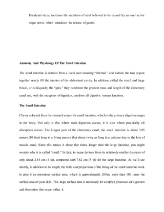 Duodenal ulcer, increases the secretion of acid believed to be caused by an over active
vagus nerve, which stimulates the release of gastrin.
Anatomy And Physiology Of The Small Intestine
The word intestine is derived from a Latin root meaning “internal,” and indeed, the two organs
together nearly fill the interior of the abdominal cavity. In addition, called the small and large
bowel, or colloquially the “guts,” they constitute the greatest mass and length of the alimentary
canal and, with the exception of ingestion, perform all digestive system functions.
The Small Intestine
Chyme released from the stomach enters the small intestine, which is the primary digestive organ
in the body. Not only is this where most digestion occurs, it is also where practically all
absorption occurs. The longest part of the alimentary canal, the small intestine is about 3.05
meters (10 feet) long in a living person (but about twice as long in a cadaver due to the loss of
muscle tone). Since this makes it about five times longer than the large intestine, you might
wonder why it is called “small.” In fact, its name derives from its relatively smaller diameter of
only about 2.54 cm (1 in), compared with 7.62 cm (3 in) for the large intestine. As we’ll see
shortly, in addition to its length, the folds and projections of the lining of the small intestine work
to give it an enormous surface area, which is approximately 200m, more than 100 times the
surface area of your skin. This large surface area is necessary for complex processes of digestion
and absorption that occur within it.
 