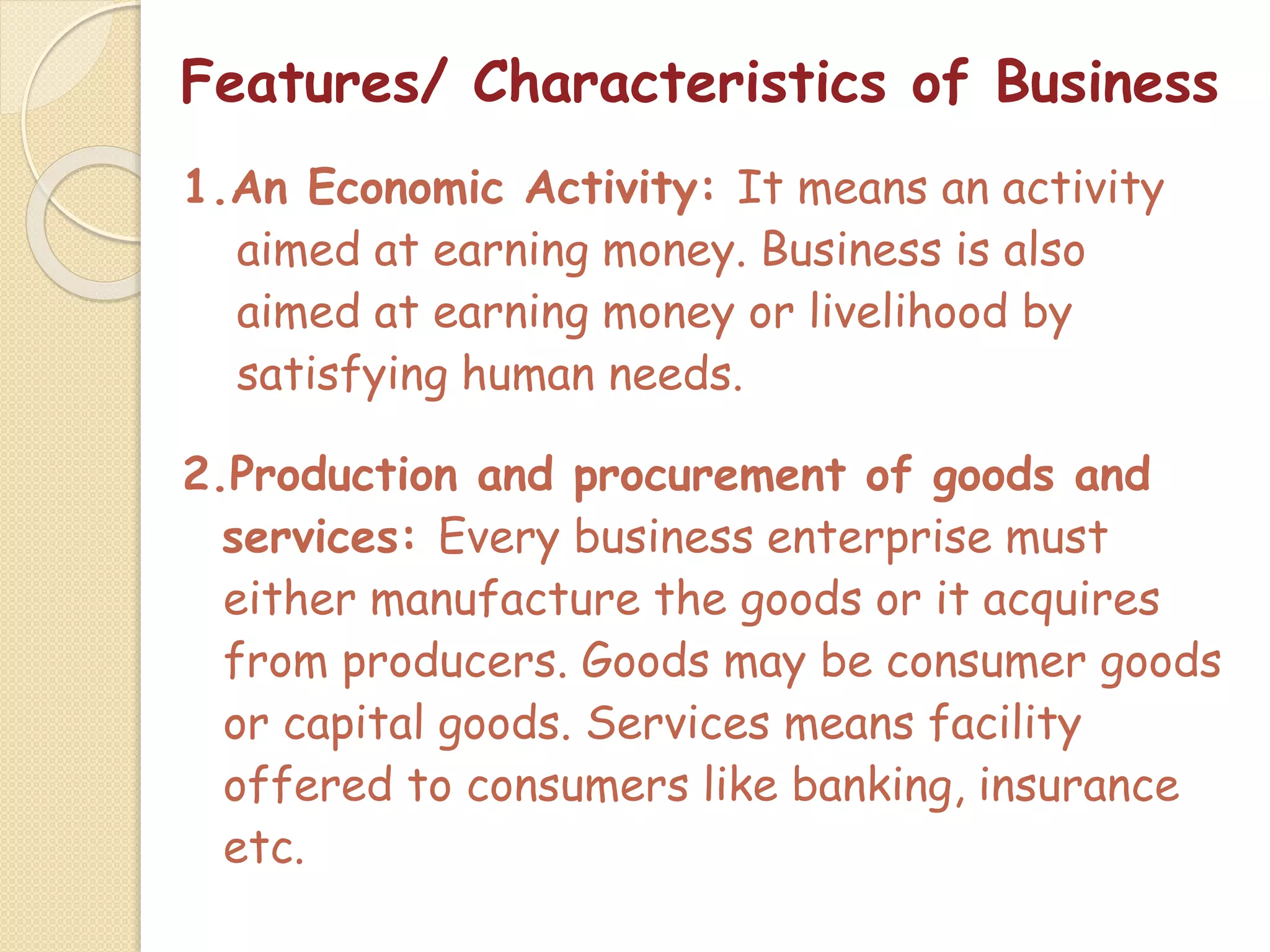 Features/ Characteristics of Business
1.An Economic Activity: It means an activity
aimed at earning money. Business is also
aimed at earning money or livelihood by
satisfying human needs.
2.Production and procurement of goods and
services: Every business enterprise must
either manufacture the goods or it acquires
from producers. Goods may be consumer goods
or capital goods. Services means facility
offered to consumers like banking, insurance
etc.
 