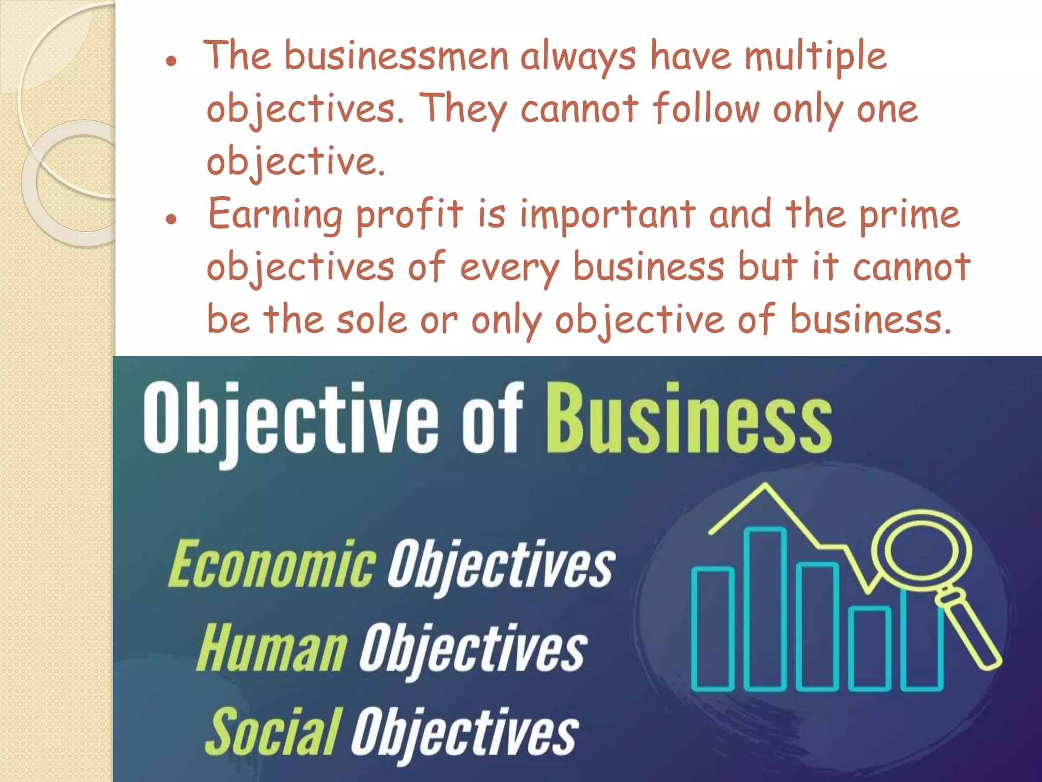 ● The businessmen always have multiple
objectives. They cannot follow only one
objective.
● Earning profit is important and the prime
objectives of every business but it cannot
be the sole or only objective of business.
 