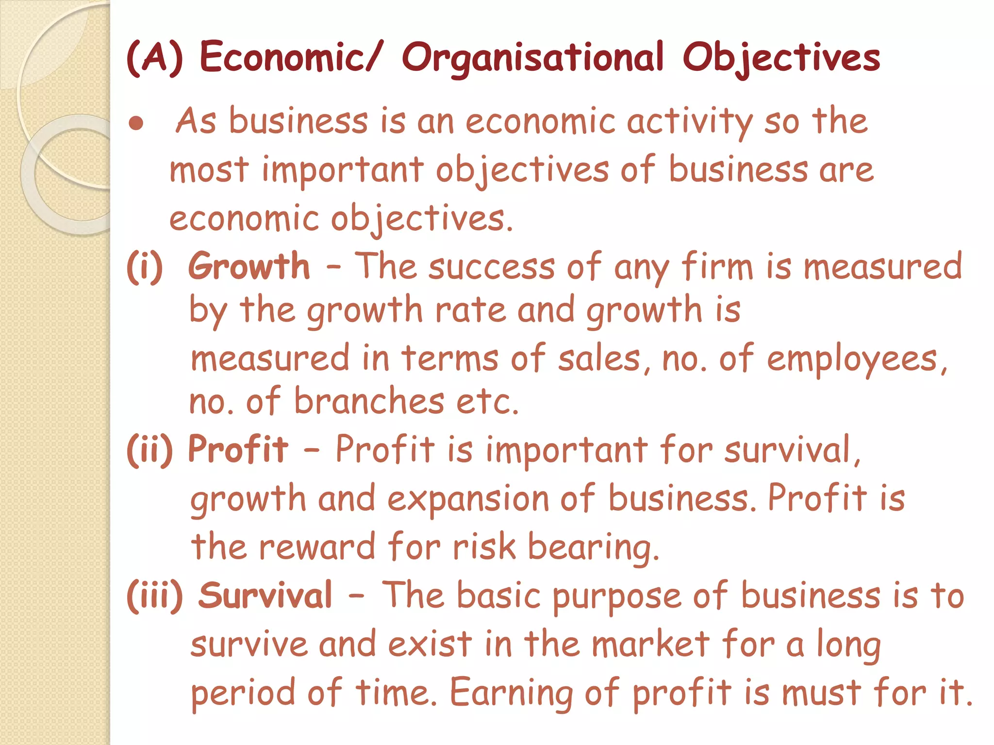 (A) Economic/ Organisational Objectives
● As business is an economic activity so the
most important objectives of business are
economic objectives.
(i) Growth – The success of any firm is measured
by the growth rate and growth is
measured in terms of sales, no. of employees,
no. of branches etc.
(ii) Profit – Profit is important for survival,
growth and expansion of business. Profit is
the reward for risk bearing.
(iii) Survival – The basic purpose of business is to
survive and exist in the market for a long
period of time. Earning of profit is must for it.
 