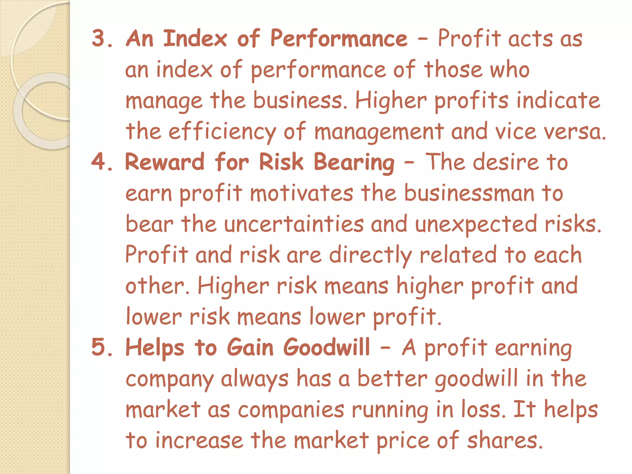 3. An Index of Performance – Profit acts as
an index of performance of those who
manage the business. Higher profits indicate
the efficiency of management and vice versa.
4. Reward for Risk Bearing – The desire to
earn profit motivates the businessman to
bear the uncertainties and unexpected risks.
Profit and risk are directly related to each
other. Higher risk means higher profit and
lower risk means lower profit.
5. Helps to Gain Goodwill – A profit earning
company always has a better goodwill in the
market as companies running in loss. It helps
to increase the market price of shares.
 