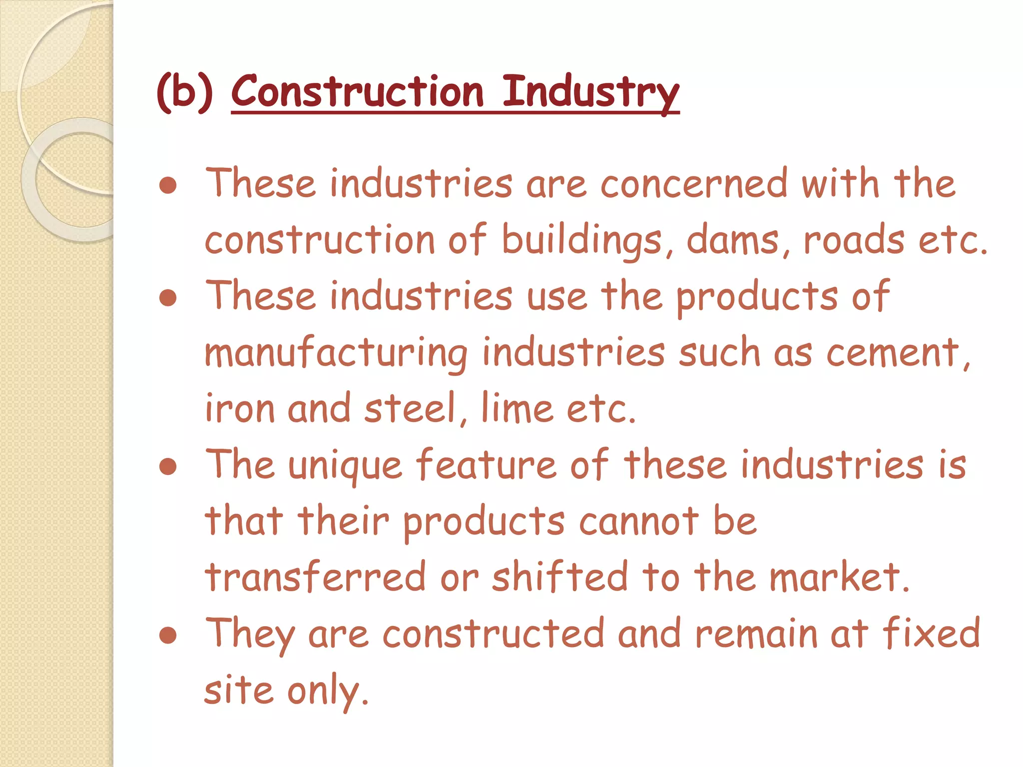 (b) Construction Industry
● These industries are concerned with the
construction of buildings, dams, roads etc.
● These industries use the products of
manufacturing industries such as cement,
iron and steel, lime etc.
● The unique feature of these industries is
that their products cannot be
transferred or shifted to the market.
● They are constructed and remain at fixed
site only.
 
