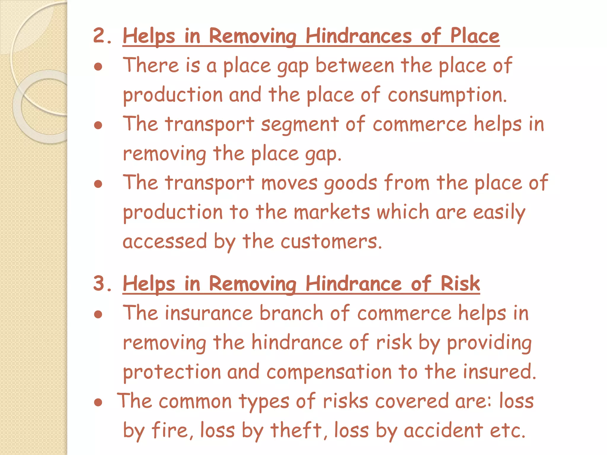 2. Helps in Removing Hindrances of Place
● There is a place gap between the place of
production and the place of consumption.
● The transport segment of commerce helps in
removing the place gap.
● The transport moves goods from the place of
production to the markets which are easily
accessed by the customers.
3. Helps in Removing Hindrance of Risk
● The insurance branch of commerce helps in
removing the hindrance of risk by providing
protection and compensation to the insured.
● The common types of risks covered are: loss
by fire, loss by theft, loss by accident etc.
 