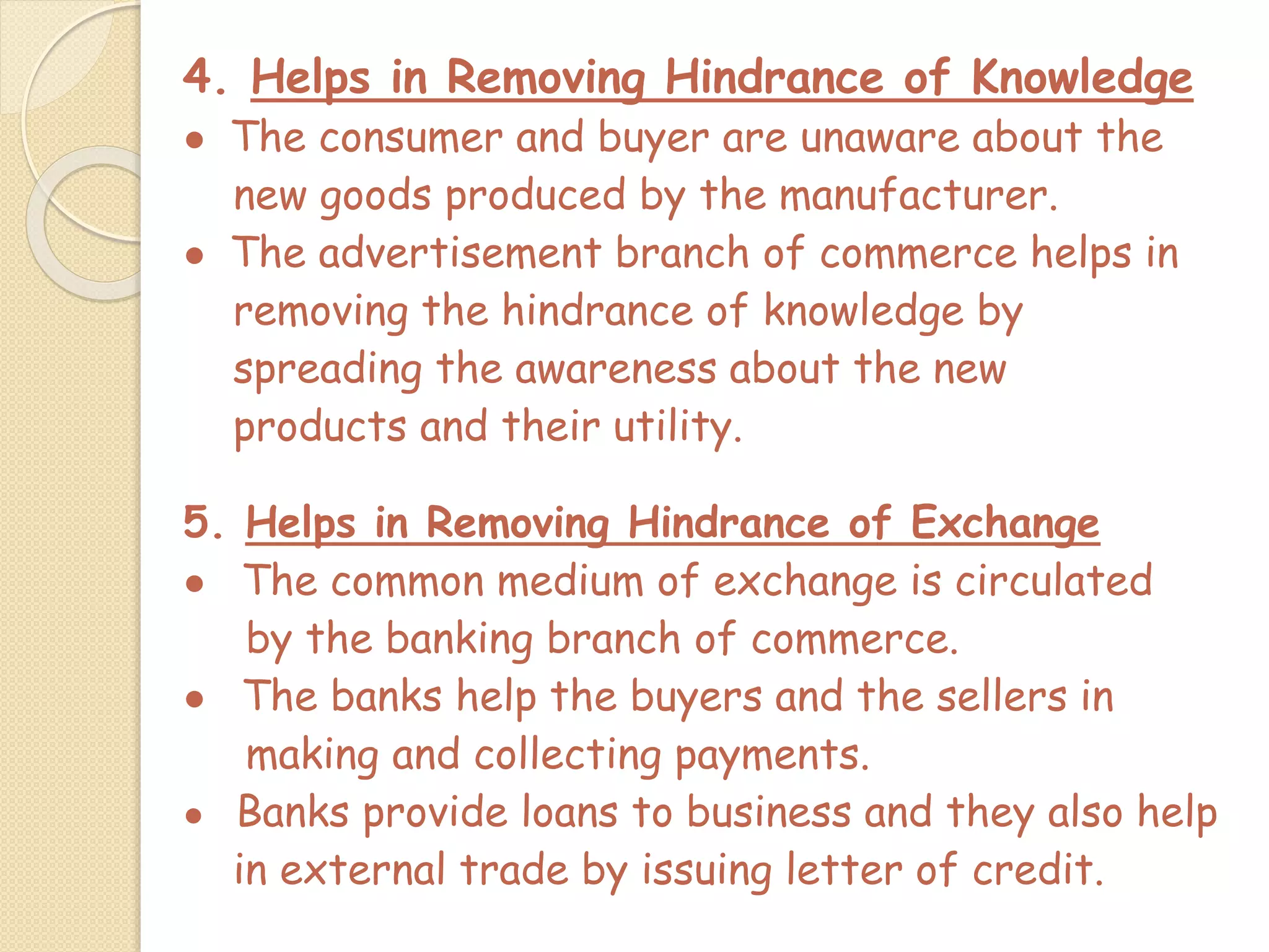4. Helps in Removing Hindrance of Knowledge
● The consumer and buyer are unaware about the
new goods produced by the manufacturer.
● The advertisement branch of commerce helps in
removing the hindrance of knowledge by
spreading the awareness about the new
products and their utility.
5. Helps in Removing Hindrance of Exchange
● The common medium of exchange is circulated
by the banking branch of commerce.
● The banks help the buyers and the sellers in
making and collecting payments.
● Banks provide loans to business and they also help
in external trade by issuing letter of credit.
 