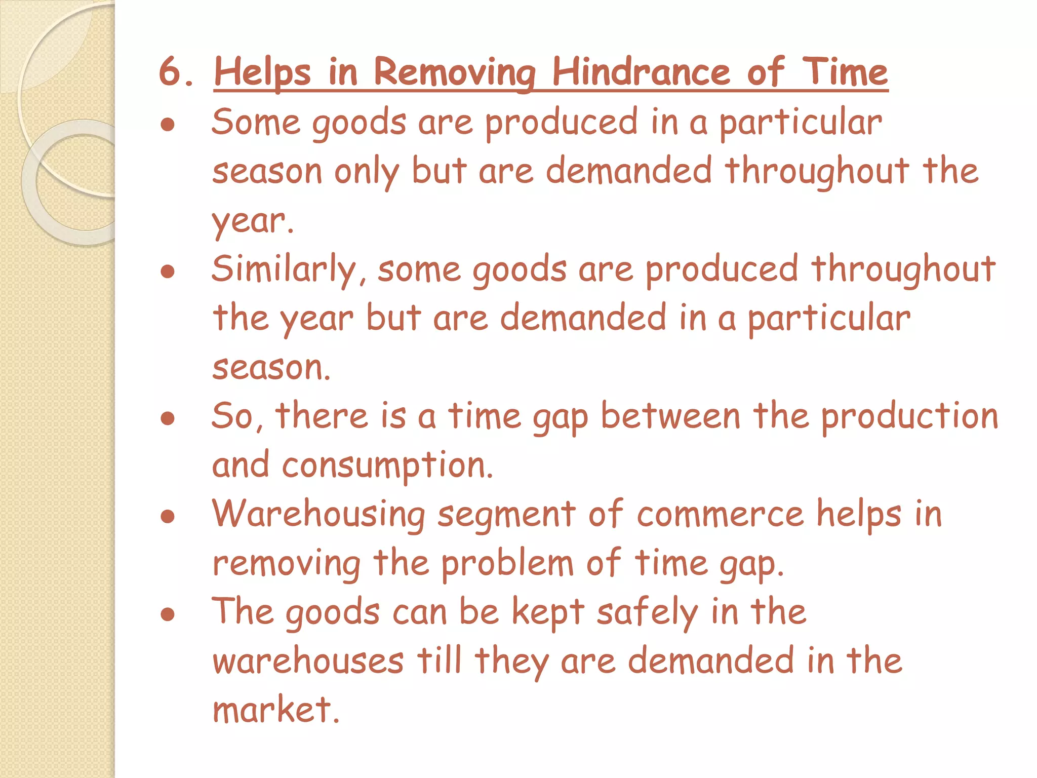 6. Helps in Removing Hindrance of Time
● Some goods are produced in a particular
season only but are demanded throughout the
year.
● Similarly, some goods are produced throughout
the year but are demanded in a particular
season.
● So, there is a time gap between the production
and consumption.
● Warehousing segment of commerce helps in
removing the problem of time gap.
● The goods can be kept safely in the
warehouses till they are demanded in the
market.
 