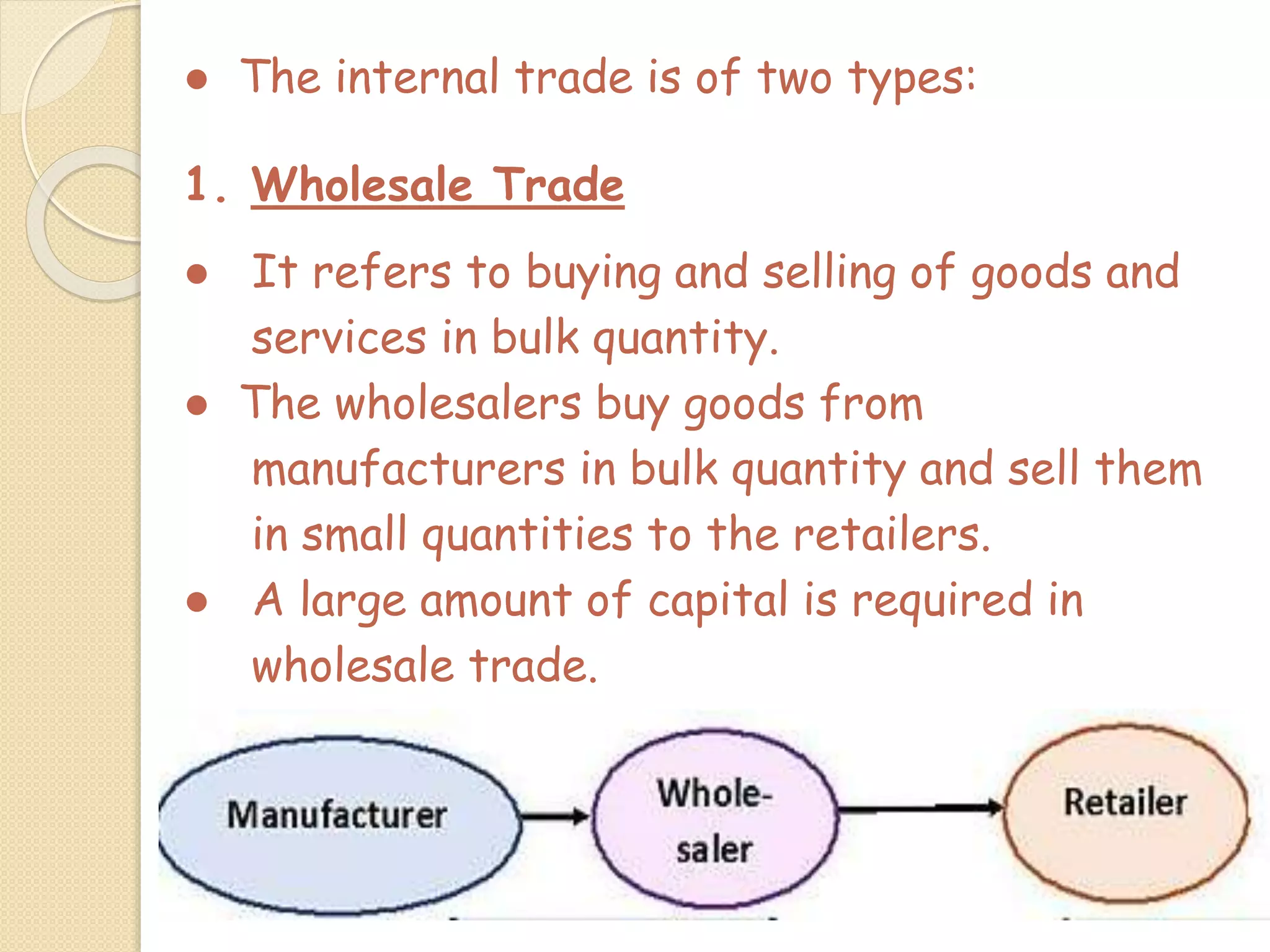 ● The internal trade is of two types:
1. Wholesale Trade
● It refers to buying and selling of goods and
services in bulk quantity.
● The wholesalers buy goods from
manufacturers in bulk quantity and sell them
in small quantities to the retailers.
● A large amount of capital is required in
wholesale trade.
 