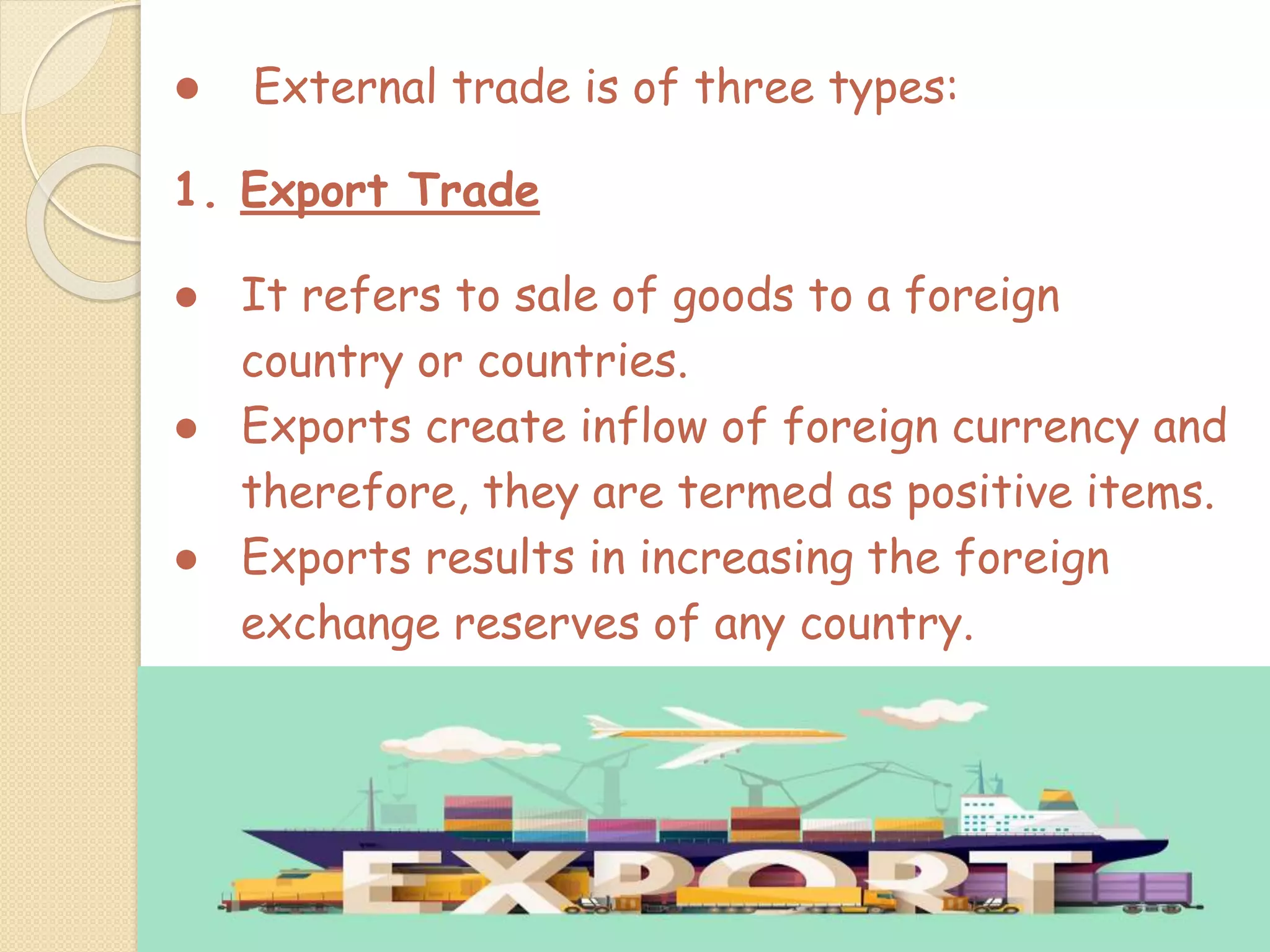 ● External trade is of three types:
1. Export Trade
● It refers to sale of goods to a foreign
country or countries.
● Exports create inflow of foreign currency and
therefore, they are termed as positive items.
● Exports results in increasing the foreign
exchange reserves of any country.
 