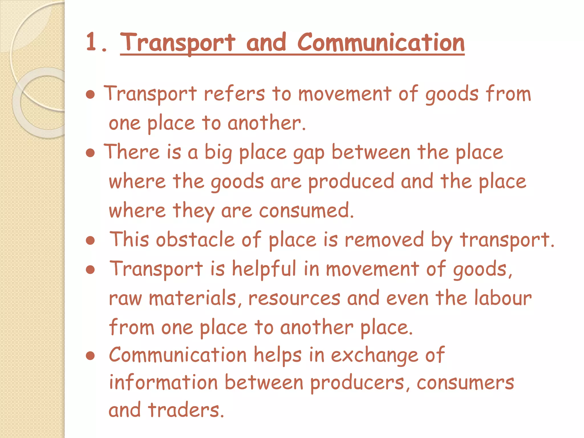 1. Transport and Communication
● Transport refers to movement of goods from
one place to another.
● There is a big place gap between the place
where the goods are produced and the place
where they are consumed.
● This obstacle of place is removed by transport.
● Transport is helpful in movement of goods,
raw materials, resources and even the labour
from one place to another place.
● Communication helps in exchange of
information between producers, consumers
and traders.
 