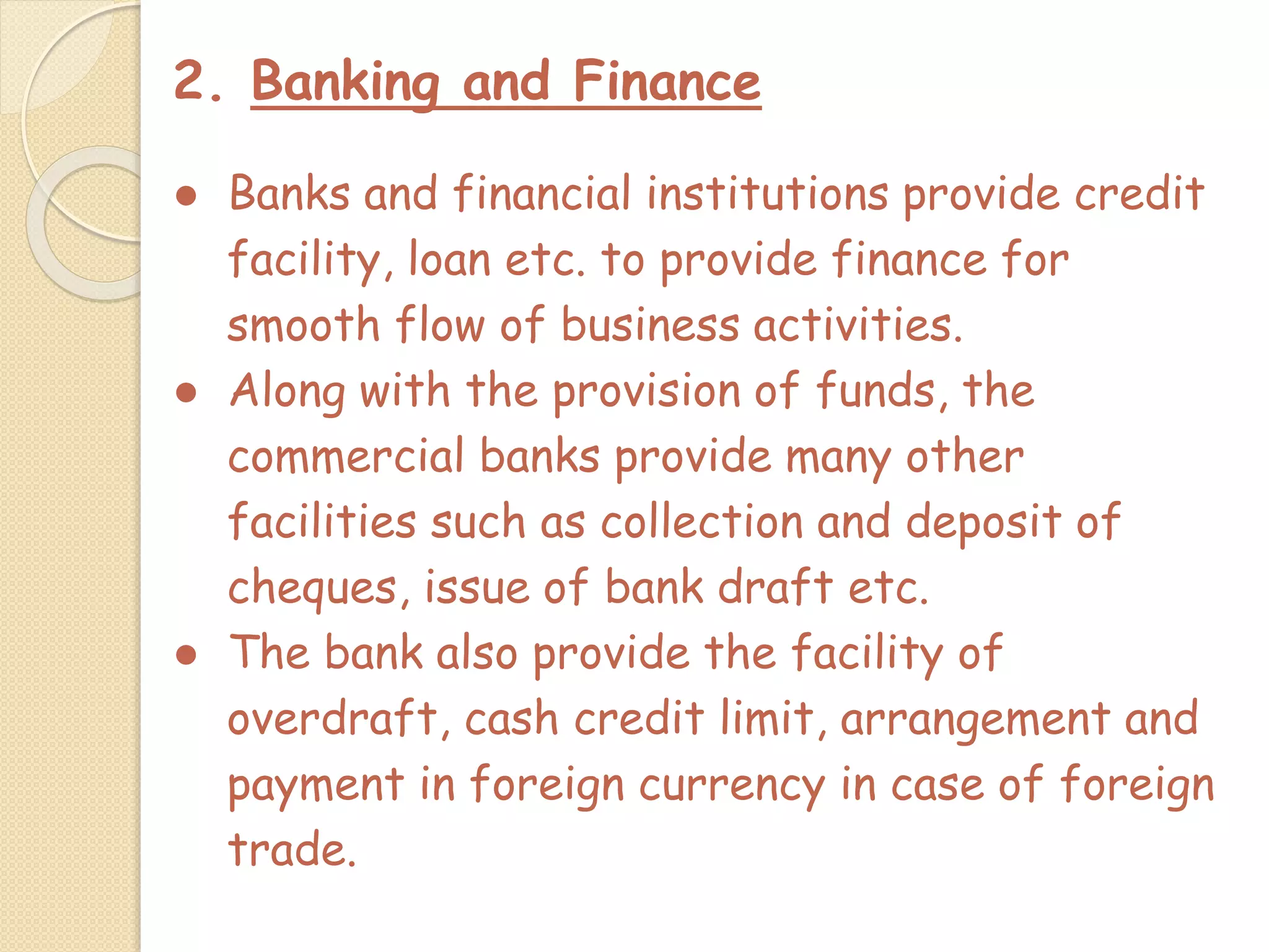 2. Banking and Finance
● Banks and financial institutions provide credit
facility, loan etc. to provide finance for
smooth flow of business activities.
● Along with the provision of funds, the
commercial banks provide many other
facilities such as collection and deposit of
cheques, issue of bank draft etc.
● The bank also provide the facility of
overdraft, cash credit limit, arrangement and
payment in foreign currency in case of foreign
trade.
 