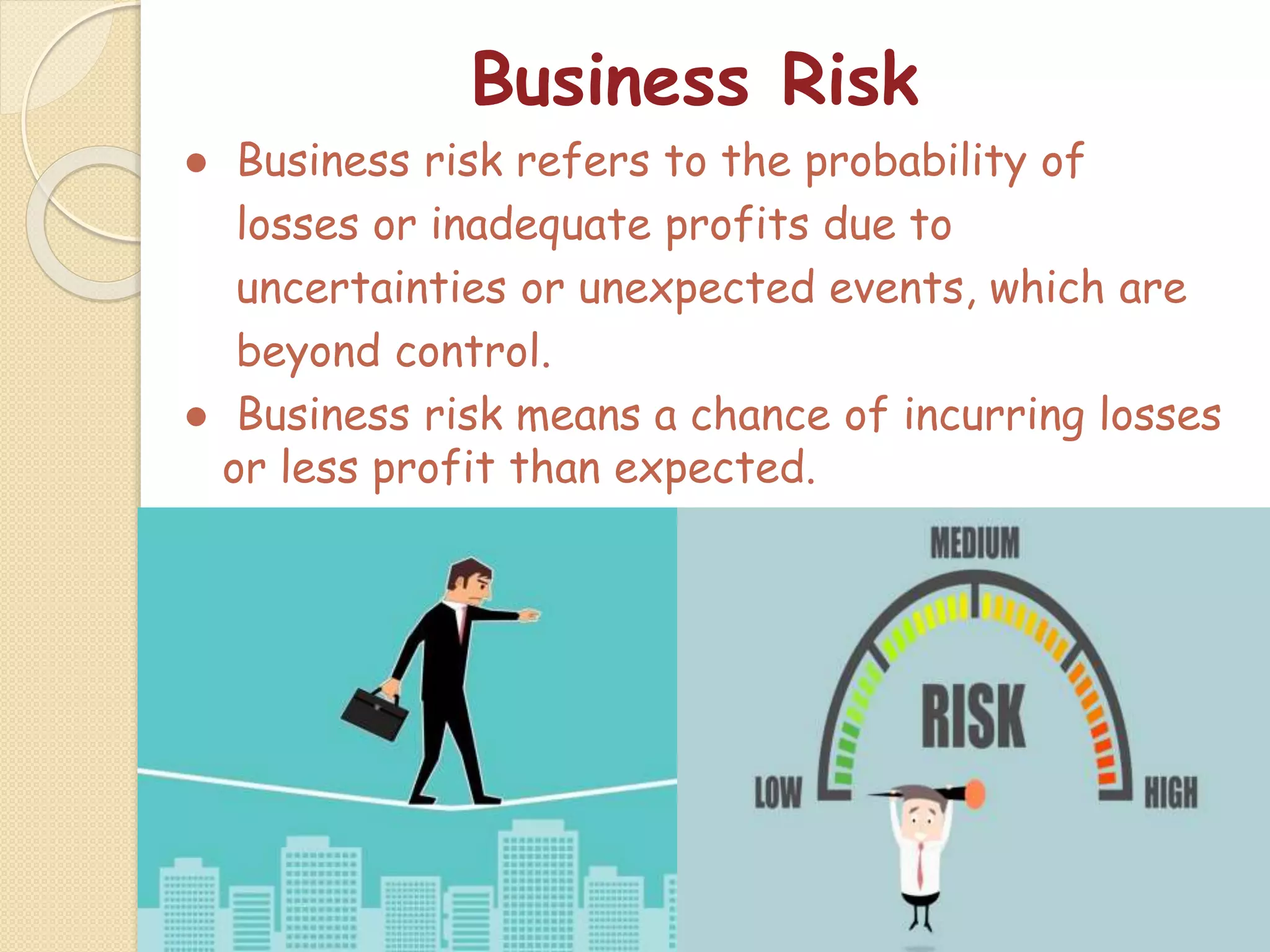 Business Risk
● Business risk refers to the probability of
losses or inadequate profits due to
uncertainties or unexpected events, which are
beyond control.
● Business risk means a chance of incurring losses
or less profit than expected.
 