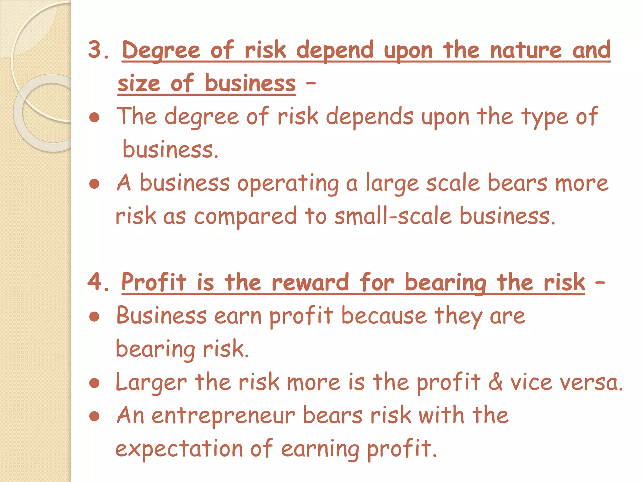 3. Degree of risk depend upon the nature and
size of business –
● The degree of risk depends upon the type of
business.
● A business operating a large scale bears more
risk as compared to small-scale business.
4. Profit is the reward for bearing the risk –
● Business earn profit because they are
bearing risk.
● Larger the risk more is the profit & vice versa.
● An entrepreneur bears risk with the
expectation of earning profit.
 