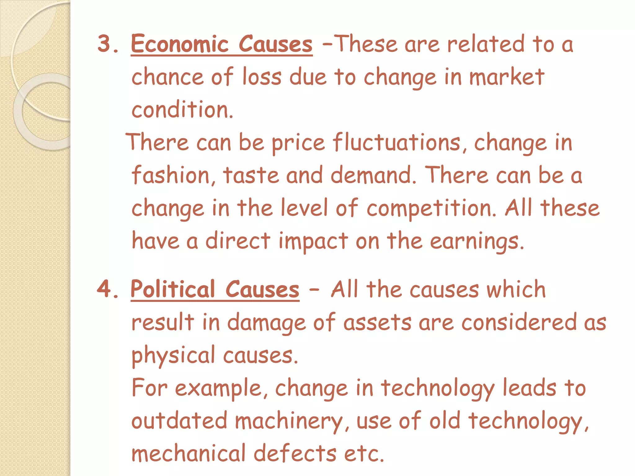 3. Economic Causes –These are related to a
chance of loss due to change in market
condition.
There can be price fluctuations, change in
fashion, taste and demand. There can be a
change in the level of competition. All these
have a direct impact on the earnings.
4. Political Causes – All the causes which
result in damage of assets are considered as
physical causes.
For example, change in technology leads to
outdated machinery, use of old technology,
mechanical defects etc.
 